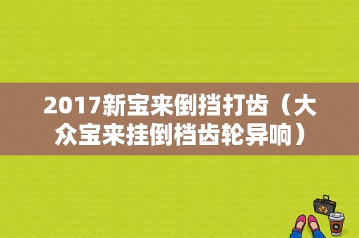 2017新宝来倒挡打齿（大众宝来挂倒档齿轮异响）-图1