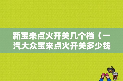 新宝来点火开关几个档（一汽大众宝来点火开关多少钱）