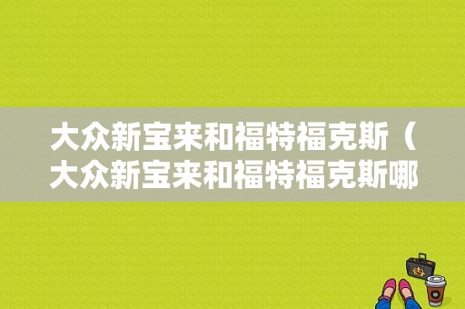 大众新宝来和福特福克斯（大众新宝来和福特福克斯哪个省油）