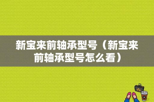 新宝来前轴承型号（新宝来前轴承型号怎么看）