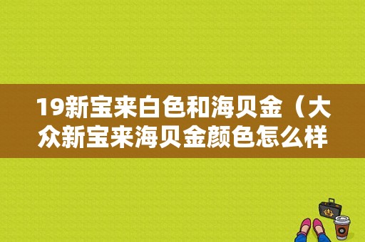 19新宝来白色和海贝金（大众新宝来海贝金颜色怎么样）-图1