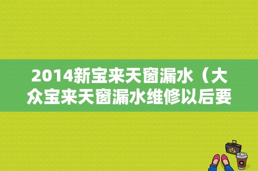 2014新宝来天窗漏水（大众宝来天窗漏水维修以后要多长时间驾驶室才能干）