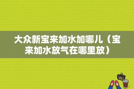 大众新宝来加水加哪儿（宝来加水放气在哪里放）